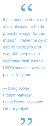 It has been an honor and a real pleasure to be the project manager for this mission.  I have the joy of getting to be proud of over 300 people who dedicated their lives to LRO's success over the past 4 1/2 years.
— Craig Tooley, 	Project Manager, 	Lunar 				Reconnaissance 			Orbiter project