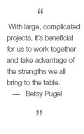 With large, complicated projects, it's beneficial for us to work together to take advantage of the strengths we all bring to the table. - Betsy Pugel