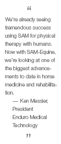 We're already seeing tremendous success using SAM for physical therapy for humans. Now with SAM-Equine, we're looking at one of the biggest advancements to date in horse medicine and rehabilitation. - Ken Messier, President, Endure Medical Technology